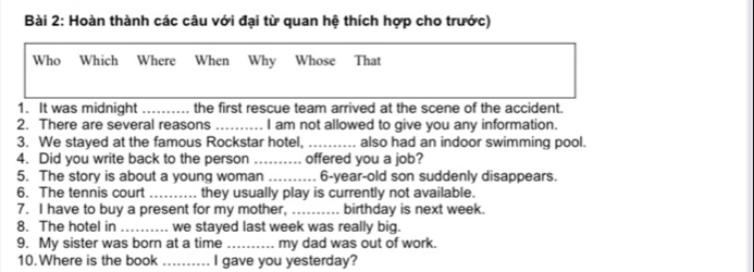 Hoàn thành các câu với đại từ quan hệ thích hợp cho trước) 
Who Which Where When Why Whose That 
1. It was midnight _…... the first rescue team arrived at the scene of the accident. 
2. There are several reasons _I am not allowed to give you any information. 
3. We stayed at the famous Rockstar hotel, _also had an indoor swimming pool. 
4. Did you write back to the person _offered you a job? 
5. The story is about a young woman _6-year-old son suddenly disappears. 
6. The tennis court _ they usually play is currently not available. 
7. I have to buy a present for my mother, _birthday is next week. 
8. The hotel in_ we stayed last week was really big. 
9. My sister was born at a time _my dad was out of work. 
10.Where is the book .......... I gave you yesterday?