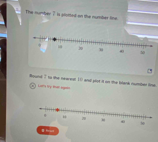 The number 7 is plotted on the number line. 
Round 7 to the nearest 10 and plot it on the blank number line. 
X Let's try that again 
→ Reset