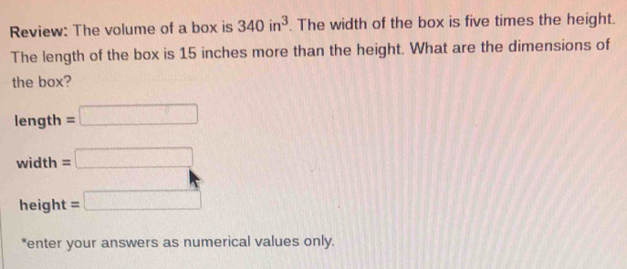 Review: The volume of a box is 340in^3. The width of the box is five times the height. 
The length of the box is 15 inches more than the height. What are the dimensions of 
the box?
length=□
width=□
height=□
*enter your answers as numerical values only.