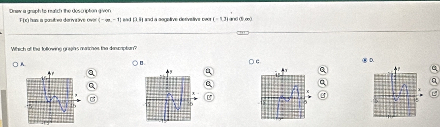 Draw a graph to match the description given
F(x) has a positive derivative over (-∈fty ,-1) and (3,9) and a negative derivative over (-1,3) and (9,∈fty )
Which of the following graphs matches the description? 
A. 
B. 
C. 
D.