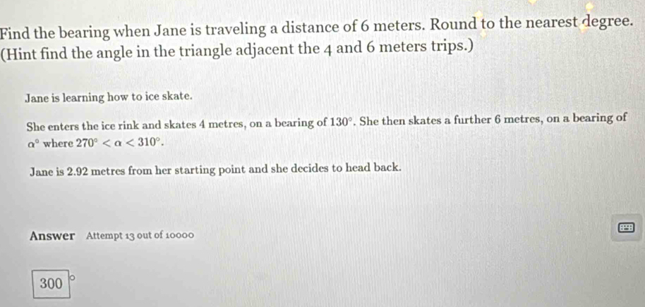 Find the bearing when Jane is traveling a distance of 6 meters. Round to the nearest degree. 
(Hint find the angle in the triangle adjacent the 4 and 6 meters trips.) 
Jane is learning how to ice skate. 
She enters the ice rink and skates 4 metres, on a bearing of 130°. She then skates a further 6 metres, on a bearing of
a° where 270° <310°. 
Jane is 2.92 metres from her starting point and she decides to head back. 
Answer Attempt 13 out of 10000
300