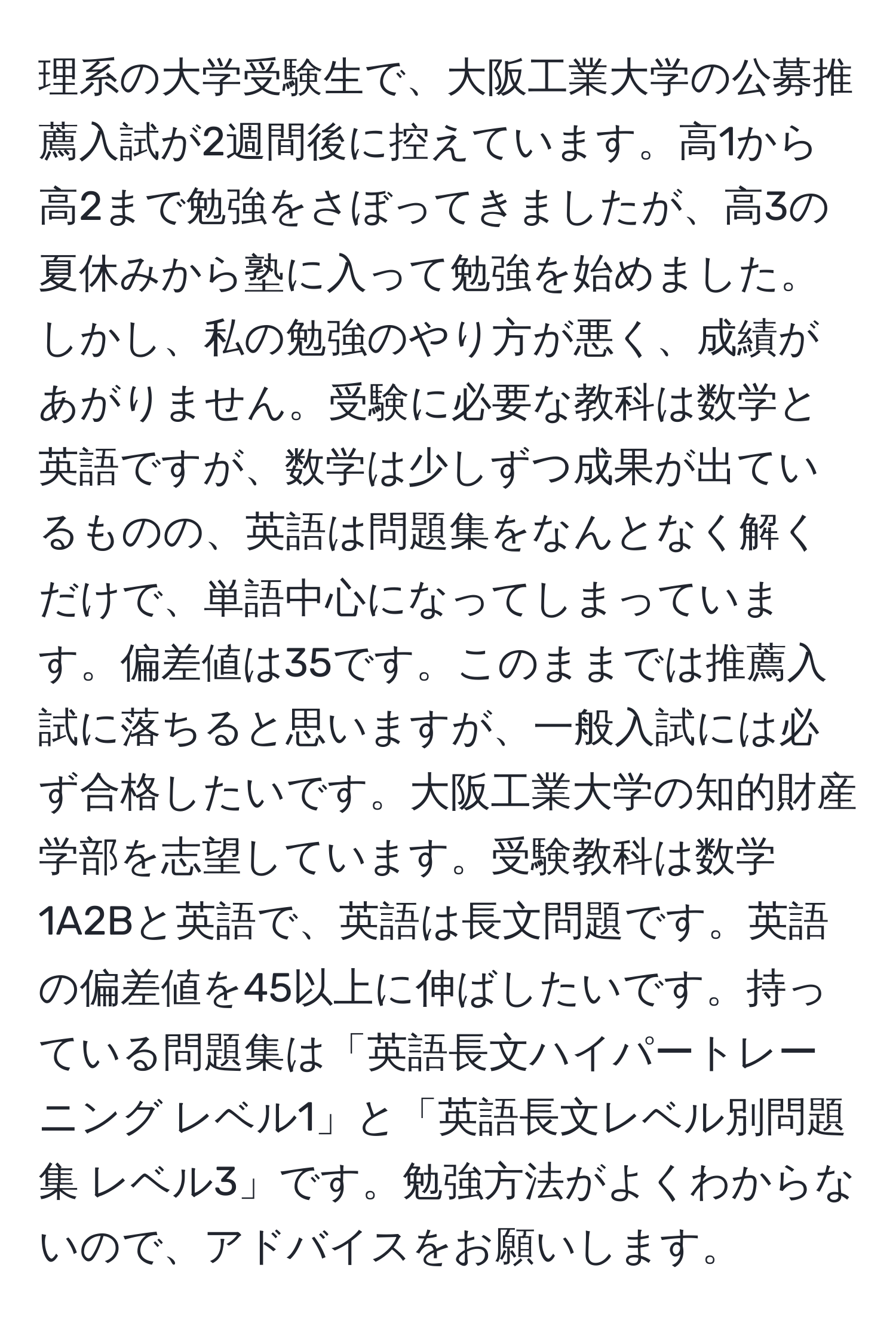 理系の大学受験生で、大阪工業大学の公募推薦入試が2週間後に控えています。高1から高2まで勉強をさぼってきましたが、高3の夏休みから塾に入って勉強を始めました。しかし、私の勉強のやり方が悪く、成績があがりません。受験に必要な教科は数学と英語ですが、数学は少しずつ成果が出ているものの、英語は問題集をなんとなく解くだけで、単語中心になってしまっています。偏差値は35です。このままでは推薦入試に落ちると思いますが、一般入試には必ず合格したいです。大阪工業大学の知的財産学部を志望しています。受験教科は数学1A2Bと英語で、英語は長文問題です。英語の偏差値を45以上に伸ばしたいです。持っている問題集は「英語長文ハイパートレーニング レベル1」と「英語長文レベル別問題集 レベル3」です。勉強方法がよくわからないので、アドバイスをお願いします。