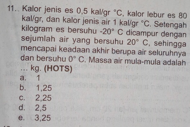 Kalor jenis es 0,5 kal/gr°C , kalor lebur es 80
kal/gr, dan kalor jenis air 1 kal/gr°C. Setengah
kilogram es bersuhu -20°C dicampur dengan
sejumlah air yang bersuhu 20°C , sehingga
mencapai keadaan akhir berupa air seluruhnya
dan bersuhu 0°C. Massa air mula-mula adalah
_.. . kg. (HOTS)
a. 1
b. 1,25
c. 2,25
d. 2,5
e. 3,25