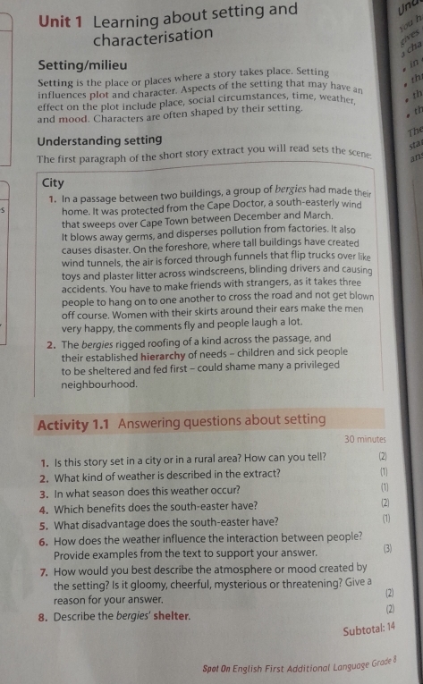 Learning about setting and
Una
you h
characterisation
eives
cha
Setting/milieu
in 
Setting is the place or places where a story takes place. Setting
th
influences plot and character. Aspects of the setting that may have an
effect on the plot include place, social circumstances, time, weather
th
and mood. Characters are often shaped by their setting.
th
The
Understanding setting
sta
The first paragraph of the short story extract you will read sets the scene; ans
City
1. In a passage between two buildings, a group of bergies had made their
S home. It was protected from the Cape Doctor, a south-easterly wind
that sweeps over Cape Town between December and March.
It blows away germs, and disperses pollution from factories. It also
causes disaster. On the foreshore, where tall buildings have created
wind tunnels, the air is forced through funnels that flip trucks over like
toys and plaster litter across windscreens, blinding drivers and causing
accidents. You have to make friends with strangers, as it takes three
people to hang on to one another to cross the road and not get blown
off course. Women with their skirts around their ears make the men
very happy, the comments fly and people laugh a lot.
2. The bergies rigged roofing of a kind across the passage, and
their established hierarchy of needs - children and sick people
to be sheltered and fed first - could shame many a privileged
neighbourhood.
Activity 1.1 Answering questions about setting
30 minutes
1. Is this story set in a city or in a rural area? How can you tell? (2)
2. What kind of weather is described in the extract? (1)
3. In what season does this weather occur? (1)
4. Which benefits does the south-easter have? (2)
5. What disadvantage does the south-easter have? (1)
6. How does the weather influence the interaction between people?
Provide examples from the text to support your answer. (3)
7. How would you best describe the atmosphere or mood created by
the setting? Is it gloomy, cheerful, mysterious or threatening? Give a
reason for your answer. (2)
8. Describe the bergies' shelter. (2)
Subtotal: 14
Spat On English First Additional Language Grade 8