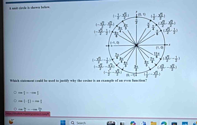 A unit circle is shown below.
Which statement could be used to justify why the cosine is an example of an even function?
cos  π /3 =-cos  π /3 
cos (- π /3 )=cos  π /3 
cos  5π /6 =-cos  11π /6 
sms:/tudent.masteryconnect.com/#
51°
Search