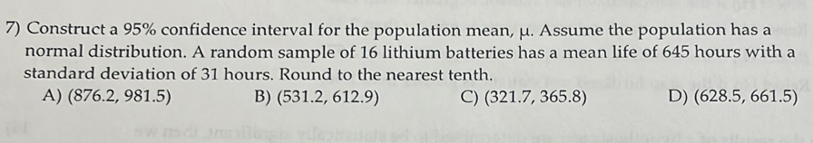 Construct a 95% confidence interval for the population mean, μ. Assume the population has a
normal distribution. A random sample of 16 lithium batteries has a mean life of 645 hours with a
standard deviation of 31 hours. Round to the nearest tenth.
A) (876.2, 981.5) B) (531.2, 612.9) C) (321.7, 365.8) D) (628.5, 661.5)