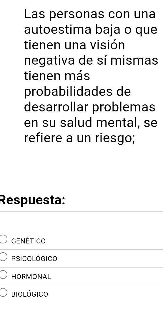 Las personas con una 
autoestima baja o que 
tienen una visión 
negativa de sí mismas 
tienen más 
probabilidades de 
desarrollar problemas 
en su salud mental, se 
refiere a un riesgo; 
Respuesta: 
GENÉtIcO 
psicológico 
HORMONAL 
biológico