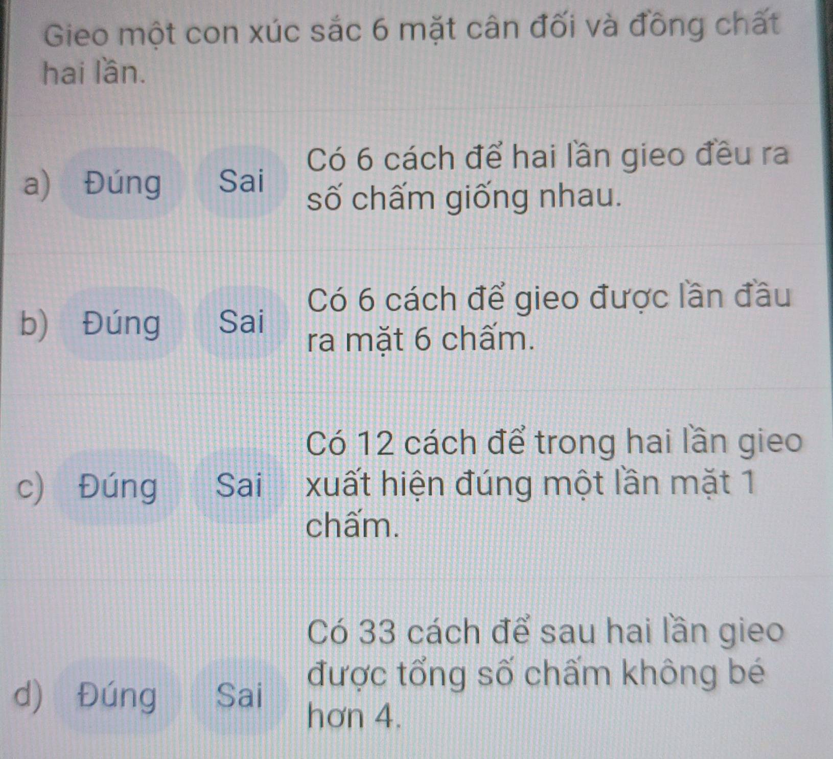 Gieo một con xúc sắc 6 mặt cân đối và đồng chất 
hai lần. 
Có 6 cách để hai lần gieo đều ra 
a) Đúng Sai 
số chấm giống nhau. 
Có 6 cách để gieo được lần đầu 
b) Đúng Sai 
ra mặt 6 chấm. 
Có 12 cách để trong hai lần gieo 
c) Đúng Sai xuất hiện đúng một lần mặt 1
chấm. 
Có 33 cách để sau hai lần gieo 
d) Đúng Sai 
được tổng số chấm không bé 
hơn 4.