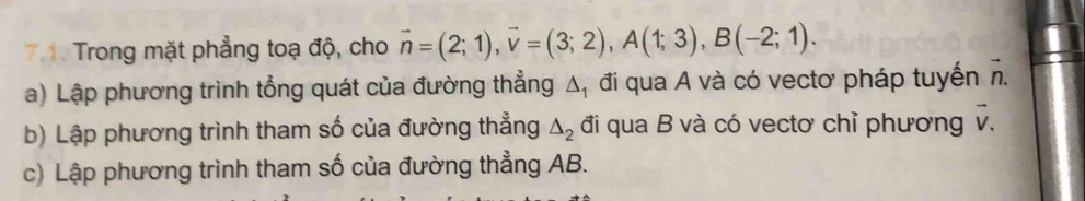 Trong mặt phẳng toạ độ, cho vector n=(2;1), vector v=(3;2), A(1;3), B(-2;1). 
a) Lập phương trình tổng quát của đường thẳng △ _1 đi qua A và có vectơ pháp tuyến vector n. 
b) Lập phương trình tham số của đường thẳng △ _2 đi qua B và có vectơ chỉ phương vector v. 
c) Lập phương trình tham số của đường thẳng AB.