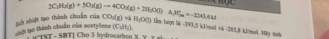 Biết nhiệt tạo thành chuẩn ( 2C_2H_2(g)+5O_2(g)to 4CO_2(g)+2H_2O(l)△ _1H_(2m)°=-2243,6kJ cua CO_2(g) và H_2O(l) lần lượt là -393,5 kJ/mol và -285,8 kJ/mol. Hãy tính 
nhiệt tạo thành chuẩn của acetylene (C_2H_2). 
[CTST - SBT] Cho 3 hydrocarbon X. Y. Zđà