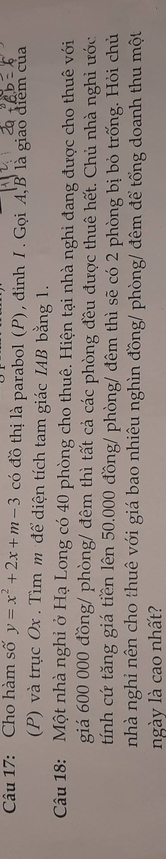 Cho hàm số y=x^2+2x+m-3 có đồ thị là parabol (P), đỉnh /. Gọi A, B là giao điểm của 
(P) và trục Ox. Tìm m để diện tích tam giác IAB bằng 1. 
Câu 18: Một nhà nghỉ ở Hạ Long có 40 phòng cho thuê. Hiện tại nhà nghi đang được cho thuê với 
giá 600 000 đồng/ phòng/ đêm thì tất cả các phòng đều được thuê hết. Chủ nhà nghỉ ước 
tính cứ tăng giá tiền lên 50.000 đồng/ phòng/ đêm thì sẽ có 2 phòng bị bỏ trống. Hỏi chủ 
nhà nghỉ nên cho thuê với giá bao nhiêu nghìn đồng/ phòng/ đêm để tổng doanh thu một 
ngày là cao nhất?