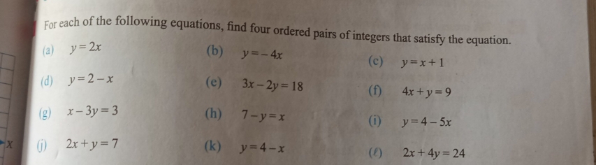 For each of the following equations, find four ordered pairs of integers that satisfy the equation 
(a) y=2x (b) y=-4x
(c) y=x+1
(d) y=2-x (e) 3x-2y=18 (f) 4x+y=9
(g) x-3y=3 (h) 7-y=x
(i) y=4-5x
X (j) 2x+y=7 (k) y=4-x
(E) 2x+4y=24