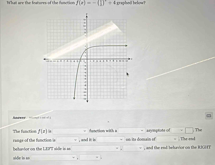 What are the features of the function f(x)=-( 1/2 )^x+4 graphed below? 
Answer Attempt 1 out of 5 
The function f(x) is function with a asymptote of | □ . The 
range of the function is _ v , and it is on its domain of . The end 
behavior on the LEFT side is as , and the end behavior on the RIGHT 
, 
side is as °^ , .