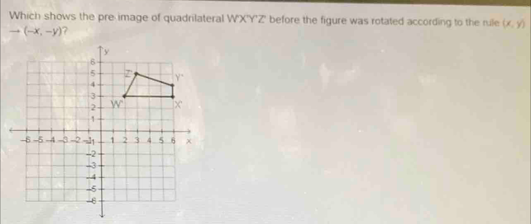 Which shows the pre image of quadrilateral WX'Y'Z' before the figure was rotated according to the rule (x,y)
to (-x,-y) 7