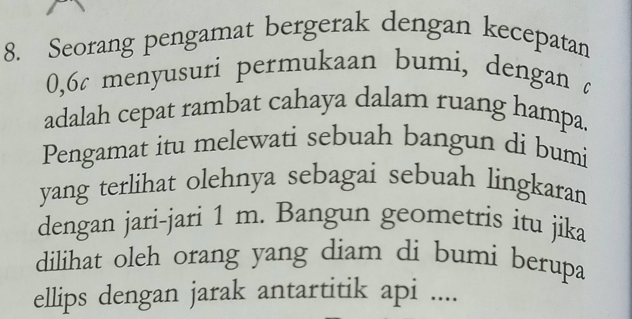 Seorang pengamat bergerak dengan kecepatan
0, 6¢ menyusuri permukaan bumi, dengan c 
adalah cepat rambat cahaya dalam ruang hampa. 
Pengamat itu melewati sebuah bangun di bumi 
yang terlihat olehnya sebagai sebuah lingkaran 
dengan jari-jari 1 m. Bangun geometris itu jika 
dilihat oleh orang yang diam di bumi berupa 
ellips dengan jarak antartitik api ....