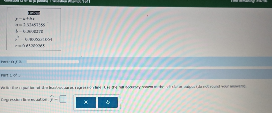 estion 12 of 16 (6 points) | Question Attempt: 1 of 1 T ime Remaining: 2:07:36
LinReo
y=a+bx
a=2.32457359
b=0.3608278
r^2=0.4005531064
r=0.63289265
Part: 0 / 3
Part 1 of 3
Write the equation of the least-squares regression line. Use the full accuracy shown in the calculator output (do not round your answers).
Regression line equation: widehat y=□ ×