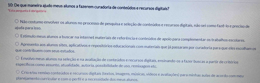 10: De que maneira ajudo meus alunos a fazerem curadoria de conteúdos e recursos digitais?
*Esta pergunta é obrigatória
Não costumo envolver os alunos no processo de pesquisa e seleção de conteúdos e recursos digitais, não sei como fazê-lo e preciso de
ajuda para isso.
Estimulo meus alunos a buscar na internet materiais de referência e conteúdos de apoio para complementar os trabalhos escolares.
Apresento aos alunos sites, aplicativos e repositórios educacionais com materiais que já passaram por curadoria para que eles escolham os
que contribuem com seus estudos.
Envolvo meus alunos na seleção e na avaliação de conteúdos e recursos digitais, ensinando-os a fazer buscas a partir de critérios
específcos como assunto, atualidade, autoria, possibilidade de uso, remixagem etc.
Crio e/ou remixo conteúdos e recursos digitais (textos, imagens, músicas, vídeos e avaliações) para minhas aulas de acordo com meu
planejamento curricular e com o perfil e a necessidade dos meus alunos.