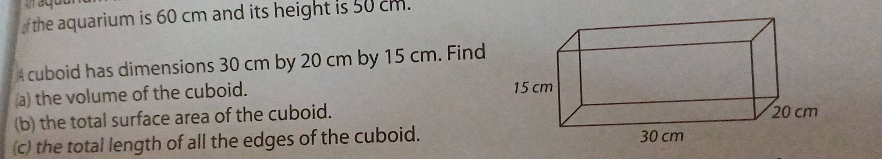 aquu 
of the aquarium is 60 cm and its height is 50 cm. 
4 cuboid has dimensions 30 cm by 20 cm by 15 cm. Find 
a) the volume of the cuboid. 
(b) the total surface area of the cuboid. 
(c) the total length of all the edges of the cuboid.