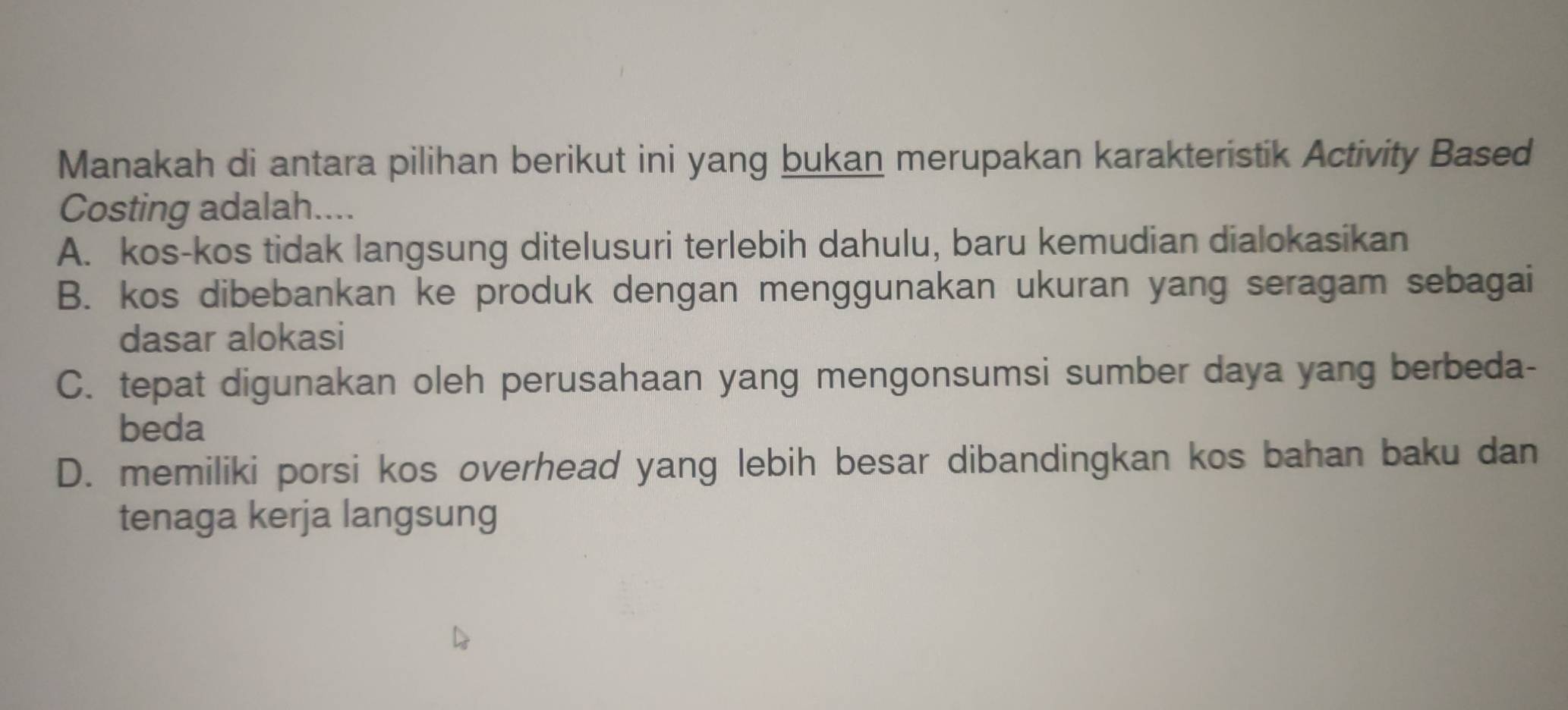 Manakah di antara pilihan berikut ini yang bukan merupakan karakteristik Activity Based
Costing adalah....
A. kos-kos tidak langsung ditelusuri terlebih dahulu, baru kemudian dialokasikan
B. kos dibebankan ke produk dengan menggunakan ukuran yang seragam sebagai
dasar alokasi
C. tepat digunakan oleh perusahaan yang mengonsumsi sumber daya yang berbeda-
beda
D. memiliki porsi kos overhead yang lebih besar dibandingkan kos bahan baku dan
tenaga kerja langsung