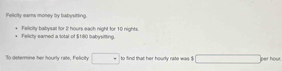 Felicity earns money by babysitting. 
Felicity babysat for 2 hours each night for 10 nights. 
Felicty earned a total of $180 babysitting. 
To determine her hourly rate, Felicity to find that her hourly rate was $ per hour.