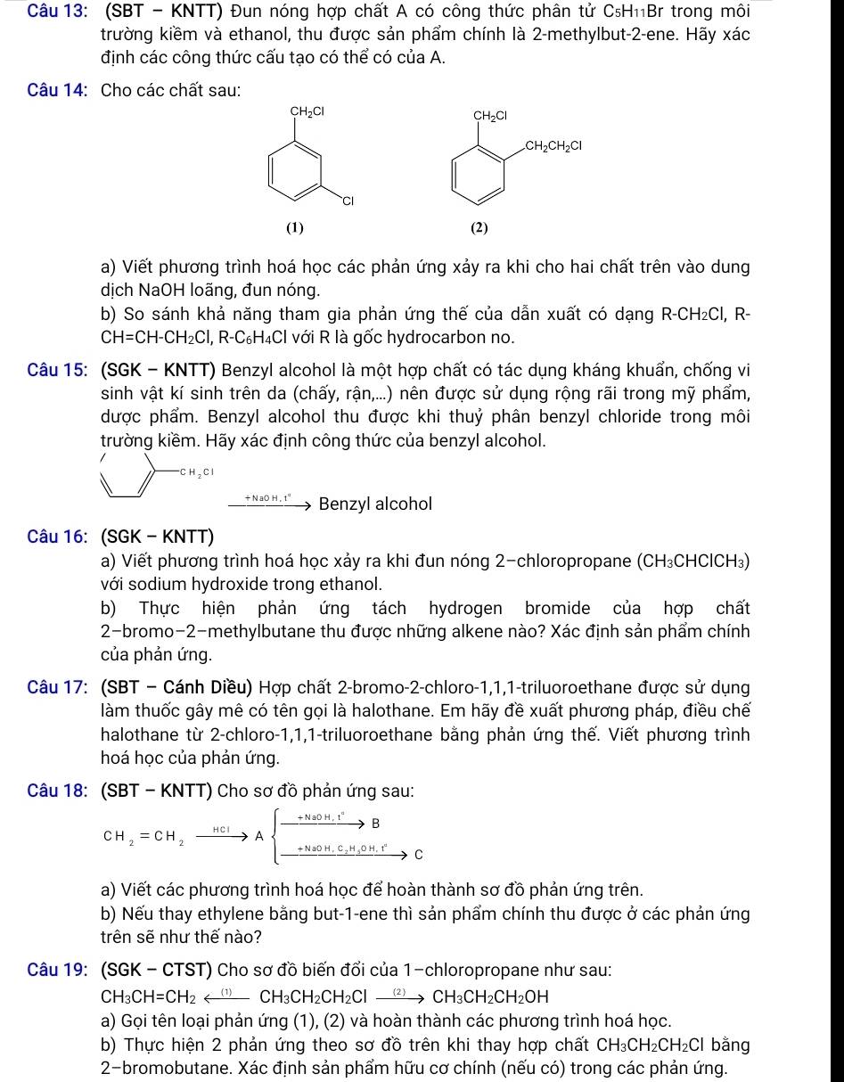 (SBT - KNTT) Đun nóng hợp chất A có công thức phân tử C₅H₁₁Br trong môi
trường kiềm và ethanol, thu được sản phẩm chính là 2-methylbut-2-ene. Hãy xác
định các công thức cấu tạo có thể có của A.
Câu 14: Cho các chất sau:
 
a) Viết phương trình hoá học các phản ứng xảy ra khi cho hai chất trên vào dung
dịch NaOH loãng, đun nóng.
b) So sánh khả năng tham gia phản ứng thế của dẫn xuất có dạng R-CH₂Cl, R-
CH=CH-CH_2Cl 1,R-C_6H_4Cl với R là gốc hydrocarbon no.
Câu 15: (SGK - KNTT) Benzyl alcohol là một hợp chất có tác dụng kháng khuẩn, chống vi
sinh vật kí sinh trên da (chấy, rận,...) nên được sử dụng rộng rãi trong mỹ phẩm,
được phẩm. Benzyl alcohol thu được khi thuỷ phân benzyl chloride trong môi
trường kiềm. Hãy xác định công thức của benzyl alcohol.
^-CH_2Cl
Benzyl alcohol
Câu 16: (SGK - KNTT)
a) Viết phương trình hoá học xảy ra khi đun nóng 2-chloropropane (CH₃CHClCH₃)
với sodium hydroxide trong ethanol.
b) Thực hiện phản ứng tách hydrogen bromide của hợp chất
2-bromo-2-methylbutane thu được những alkene nào? Xác định sản phẩm chính
của phản ứng.
Câu 17: (SBT - Cánh Diều) Hợp chất 2-bromo-2-chloro-1,1,1-triluoroethane được sử dụng
làm thuốc gây mê có tên gọi là halothane. Em hãy đề xuất phương pháp, điều chế
halothane từ 2-chloro-1,1,1-triluoroethane bằng phản ứng thế. Viết phương trình
hoá học của phản ứng.
Câu 18: (SBT - KNTT) Cho sơ đồ phản ứng sau:
CH_2=CH_2xrightarrow nclAbeginarrayl xrightarrow +NaOH.I^+B _ +NaOH.C_2H,OH.I^+endarray. C
a) Viết các phương trình hoá học để hoàn thành sơ đồ phản ứng trên.
b) Nếu thay ethylene bằng but-1-ene thì sản phẩm chính thu được ở các phản ứng
trên sẽ như thế nào?
Câu 19: (SGK - CTST) Cho sơ đồ biến đổi của 1-chloropropane như sau:
CH_3CH=CH_2_ (1)CH_3CH_2CH_2Clto CH_3CH_2CH_2OH
a) Gọi tên loại phản ứng (1), (2) và hoàn thành các phương trình hoá học.
b) Thực hiện 2 phản ứng theo sơ đồ trên khi thay hợp chất CH_3CH_2CH_2Cl bằng
2-bromobutane. Xác định sản phẩm hữu cơ chính (nếu có) trong các phản ứng.