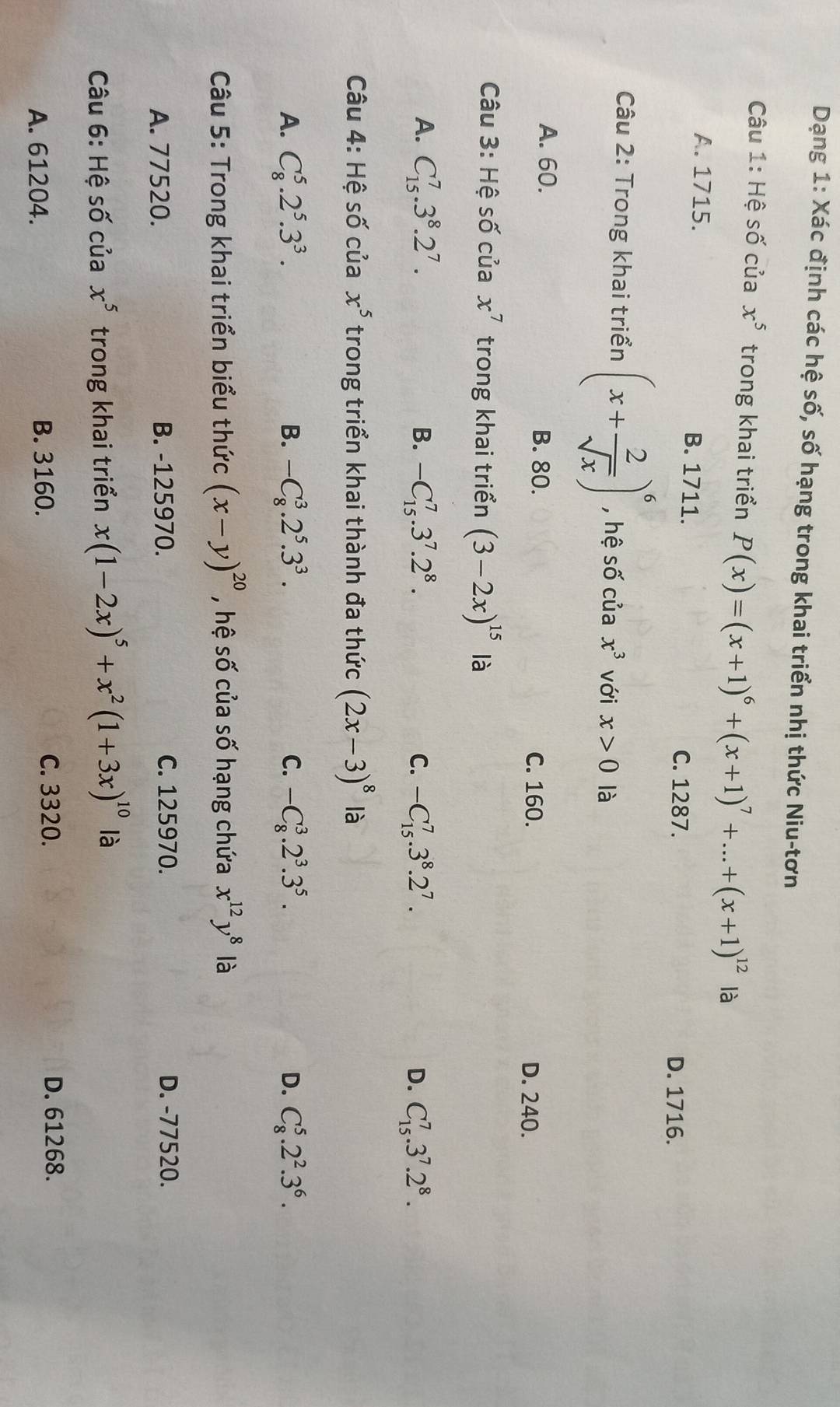 Dạng 1: Xác định các hệ số, số hạng trong khai triển nhị thức Niu-tơn
Câu 1: Hệ số của x^5 trong khai triển P(x)=(x+1)^6+(x+1)^7+...+(x+1)^12 là
A. 1715. B. 1711. C. 1287.
D. 1716.
Câu 2: Trong khai triển (x+ 2/sqrt(x) )^6 , hệ số của x^3 với x>0 là
A. 60. B. 80. C. 160.
D. 240.
Câu 3: Hệ số của x^7 trong khai triển (3-2x)^15 là
A. C_(15)^7.3^8.2^7. B. -C_(15)^7.3^7.2^8. C. -C_(15)^7.3^8.2^7. D. C_(15)^7.3^7.2^8.
Câu 4: Hệ số của x^5 trong triển khai thành đa thức (2x-3)^8 là
A. C_8^(5.2^5).3^3. B. -C_8^(3.2^5).3^3. C. -C_8^(3.2^3).3^5. D. C_8^(5.2^2).3^6.
Câu 5: Trong khai triển biểu thức (x-y)^20 , hệ số của số hạng chứa x^(12)y^8 là
A. 77520. B. -125970. C. 125970. D. -77520.
Câu 6: Hệ số của x^5 trong khai triển x(1-2x)^5+x^2(1+3x)^10 là
A. 61204. B. 3160.
C. 3320. D. 61268.