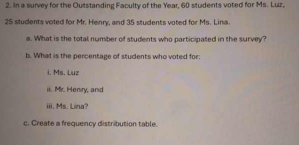 In a survey for the Outstanding Faculty of the Year, 60 students voted for Ms. Luz,
25 students voted for Mr. Henry, and 35 students voted for Ms. Lina. 
a. What is the total number of students who participated in the survey? 
b. What is the percentage of students who voted for: 
i. Ms. Luz 
ii. Mr. Henry, and 
iii. Ms. Lina? 
c. Create a frequency distribution table.