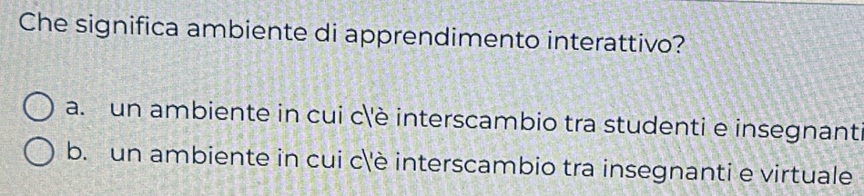 Che significa ambiente di apprendimento interattivo?
a. un ambiente in cui c'è interscambio tra studenti e insegnant
b. un ambiente in cui c''è interscambio tra insegnanti e virtuale