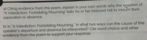 Citing evidence from the poem, explain in your own words why the speaker of . 
"A Valediction: Forbidding Mourning" tells his or her beloved not to mourn their 
separation or absence. 
b) in "A Valediction: Forbidding Mourning," in what two ways can the cause of the 
speaker's departure and absence be interpreted? Cite word choice and other 
evidence from the poem to support your response.