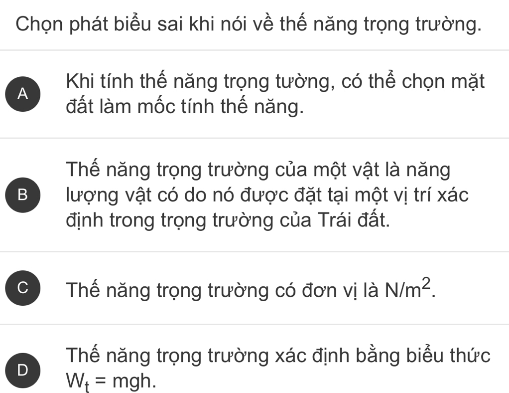 Chọn phát biểu sai khi nói về thế năng trọng trường.
Khi tính thế năng trọng tường, có thể chọn mặt
A
đất làm mốc tính thế năng.
Thế năng trọng trường của một vật là năng
B lượng vật có do nó được đặt tại một vị trí xác
định trong trọng trường của Trái đất.
Thế năng trọng trường có đơn vị là N/m^2.
Thế năng trọng trường xác định bằng biểu thức
D
W_t=mgh.