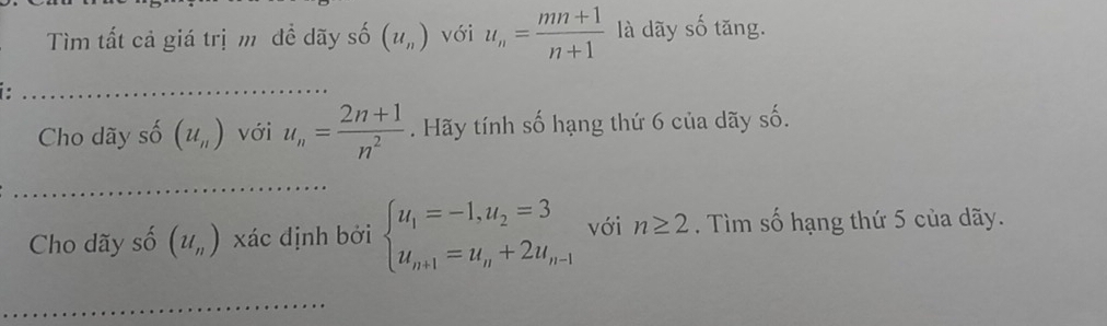 Tìm tất cả giá trị m đề dãy số (u_n) với u_n= (mn+1)/n+1  là dãy số tăng. 
_ 
Cho dãy số (u_n) với u_n= (2n+1)/n^2 . Hãy tính số hạng thứ 6 của dãy số. 
_ 
Cho dãy số (u_n) xác định bởi beginarrayl u_1=-1,u_2=3 u_n+1=u_n+2u_n-1endarray. với n≥ 2. Tìm số hạng thứ 5 của dãy. 
_