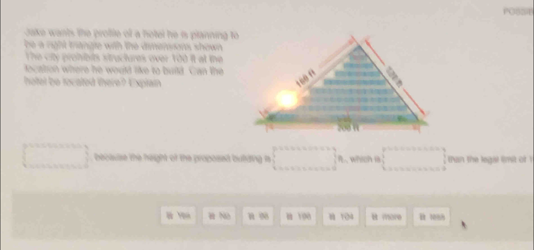 Jake wants the proffte off a fotel he is planning to 
be a right triangle with the dimensions shown . 
The city prohibits structures over 100 it at the 
ocation where he would like to build. Can the 
hotel be located there? Explain 
becaulse the height of the proposed butding n □  i , which is than the legal limit of 
H No N Y98 8 104 m070 B N88