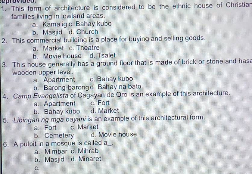 ro vid e d .
1. This form of architecture is considered to be the ethnic house of Christian
families living in lowland areas.
a. Kamalig c. Bahay kubo
b. Masjid d. Church
2. This commercial building is a place for buying and selling goods.
a. Market c. Theatre
b. Movie house d. Tsalet
3. This house generally has a ground floor that is made of brick or stone and hasa
wooden upper level.
a. Apartment c. Bahay kubo
b. Barong-barong d. Bahay na bato
4. Camp Evangelista of Cagayan de Oro is an example of this architecture.
a. Apartment c. Fort
b. Bahay kubo d. Market
5. Libingan ng mga bayani is an example of this architectural form.
a. Fort c. Market
b. Cemetery d. Movie house
6. A pulpit in a mosque is called a_ .
a. Mimbar c. Mihrab
b. Masjid d. Minaret
C.