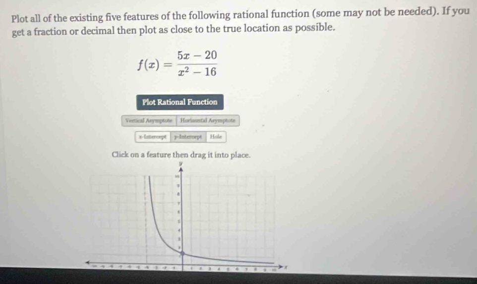 Plot all of the existing five features of the following rational function (some may not be needed). If you 
get a fraction or decimal then plot as close to the true location as possible.
f(x)= (5x-20)/x^2-16 
Plot Rational Function 
Vertical Asymptote Horizontal Asymptote 
x-Intercept y=Intercept Hole 
Click on a feature then drag it into place. 
.
4
1
^ 1 1 9