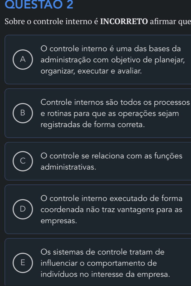 QUESTAO 2
Sobre o controle interno é INCORRETO afirmar que
controle interno é uma das bases da
A administração com objetivo de planejar,
organizar, executar e avaliar.
Controle internos são todos os processos
B e rotinas para que as operações sejam
registradas de forma correta.
O controle se relaciona com as funções
administrativas.
controle interno executado de forma
coordenada não traz vantagens para as
empresas.
Os sistemas de controle tratam de
influenciar o comportamento de
indivíduos no interesse da empresa.