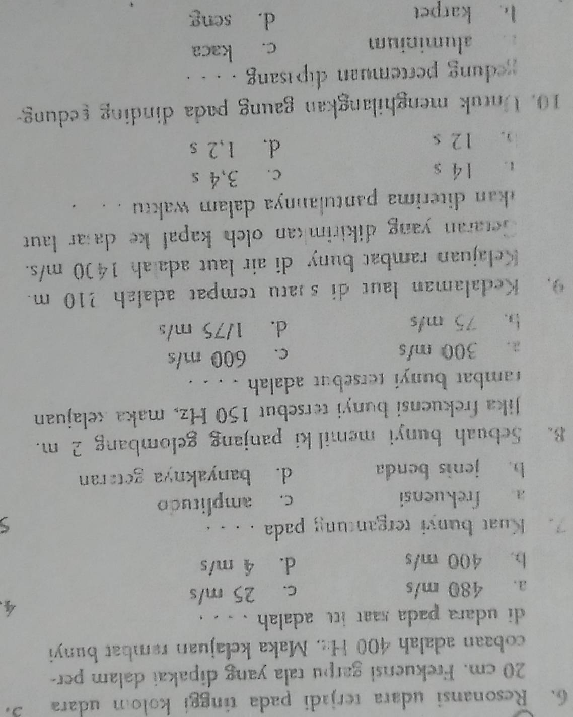 Resonansi udara terjadi pada tinggi kolom udara
20 cm. Frekuensi garpu tala yang dipakai dalam per-
cobaan adalah 400 H::. Maka kelajuan rambat bunyi
di udara pada saat itt adalah . . . .
4
a. 480 m/s c. 25 m/s
b. 400 m/s d. 4 m/s
7. Kuat bunyi tergantung pada . . . .
a frekuensi
c. amplitudo
b. jenis benda d. banyaknya getaran
8. Sebuah bunyi memil ki panjang gelombang 2 m.
Jika frekuensi bunyi tersebut 150 Hz, maka kelajuan
rambat bunyi tersebut adalah . . . .
a. 300 m/s c. 600 m/s
b. 75 m/s d. 1/75 m/s
9. Kedalaman laut di satu tempat adalah 210 m.
Kelajuan rambat buny di air laut ada ah 1400 m/s.
Getaran yang dikirimkan olch kapal ke da ar laut
kan diterima pantulannya dalam waktu . . .
t 14 s c. 3,4 s
). 12 s
d. 1,2 s
10. Untuk menghilangkan gaung pada dinding redung-
gedung pertemuan dipisang . . . .
aluminium c. kaca
b karpet
d. seng