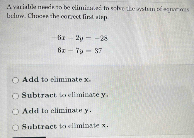 A variable needs to be eliminated to solve the system of equations
below. Choose the correct first step.
-6x-2y=-28
6x-7y=37
Add to eliminate x.
Subtract to eliminate y.
Add to eliminate y.
Subtract to eliminate x.