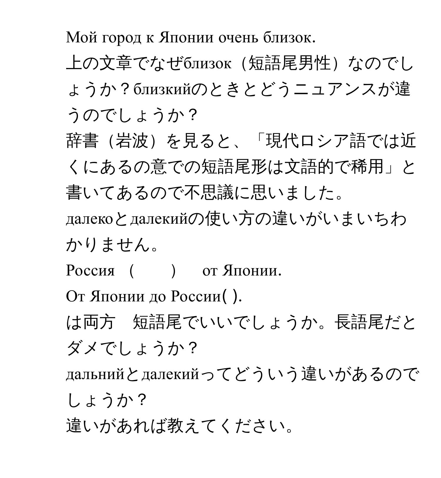 Мой город к Японии очень близок. 
上の文章でなぜблизок短語尾男性なのでしょうか？близкийのときとどうニュアンスが違うのでしょうか？
辞書岩波を見ると、「現代ロシア語では近くにあるの意での短語尾形は文語的で稀用」と書いてあるので不思議に思いました。

2. далекоとдалекийの使い方の違いがいまいちわかりません。
Россия 　　　от Японии.
От Японии до России(       ).
は両方　短語尾でいいでしょうか。長語尾だとダメでしょうか？

3. дальнийとдалекийってどういう違いがあるのでしょうか？
違いがあれば教えてください。