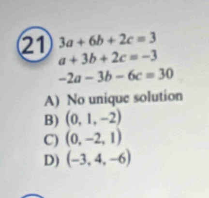 21 3a+6b+2c=3
a+3b+2c=-3
-2a-3b-6c=30
A) No unique solution
B) (0,1,-2)
C) (0,-2,1)
D) (-3,4,-6)