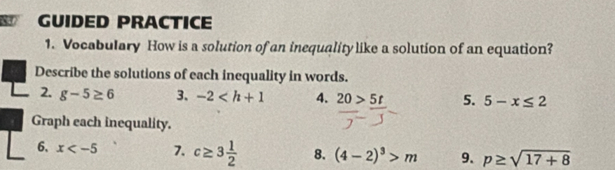 GUIDED PRACTICE 
1. Vocabulary How is a solution of an inequality like a solution of an equation? 
Describe the solutions of each inequality in words. 
2. g-5≥ 6 3、 -2 4. 20>5t
5. 5-x≤ 2
Graph each inequality. 
6、 x 7. c≥ 3 1/2  8. (4-2)^3>m 9. p≥ sqrt(17+8)