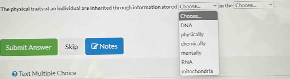 The physical traits of an individual are inherited through information stored Choose... in the Choose...
Choose...
DNA
physically
Submit Answer Skip ⊥ Notes chemically
mentally
RNA
❷ Text Multiple Choice mitochondria