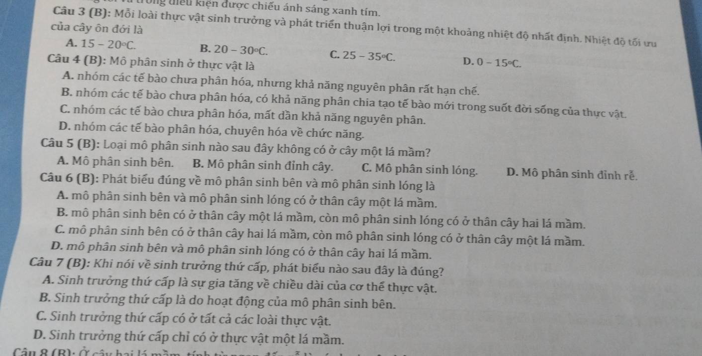 drong điểu kiện được chiếu ánh sáng xanh tím.
Câu 3 (B): Mỗi loài thực vật sinh trưởng và phát triển thuận lợi trong một khoảng nhiệt độ nhất định. Nhiệt độ tối ưu
của cây ôn đới là
A. 15-20°C.
B. 20-30°C. C. 25-35°C. D.
Câu 4 (B): Mô phân sinh ở thực vật là 0-15°C.
A. nhóm các tế bào chưa phân hóa, nhưng khả năng nguyên phân rất hạn chế.
B. nhóm các tế bào chưa phân hóa, có khả năng phân chia tạo tế bào mới trong suốt đời sống của thực vật.
C. nhóm các tế bào chưa phân hóa, mất dần khả năng nguyên phân.
D. nhóm các tế bào phân hóa, chuyên hóa về chức năng.
Câu 5 (B): Loại mô phân sinh nào sau đây không có ở cây một lá mầm?
A. Mô phân sinh bên. B. Mô phân sinh đỉnh cây. C. Mô phân sinh lóng. D. Mô phân sinh đỉnh rễ.
Câu 6 (B): Phát biểu đúng về mô phân sinh bên và mô phân sinh lóng là
A. mô phân sinh bên và mô phân sinh lóng có ở thân cây một lá mầm.
B. mô phân sinh bên có ở thân cây một lá mầm, còn mô phân sinh lóng có ở thân cây hai lá mầm.
C. mô phân sinh bên có ở thân cây hai lá mầm, còn mô phân sinh lóng có ở thân cây một lá mầm.
D. mô phân sinh bên và mô phân sinh lóng có ở thân cây hai lá mầm.
Câu 7 (B): Khi nói về sinh trưởng thứ cấp, phát biểu nào sau đây là đúng?
A. Sinh trưởng thứ cấp là sự gia tăng về chiều dài của cơ thể thực vật.
B. Sinh trưởng thứ cấp là do hoạt động của mô phân sinh bên.
C. Sinh trưởng thứ cấp có ở tất cả các loài thực vật.
D. Sinh trưởng thứ cấp chỉ có ở thực vật một lá mầm.
Câu 8 (B): Ở cây hai lá m