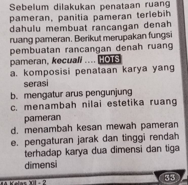 Sebelum dilakukan penataan ruang
pameran, panitia pameran terlebih
dahulu membuat rancangan denah
ruang pameran. Berikut merupakan fungsi
pembuatan rancangan denah ruang
pameran, kecuali .... HOTS
a. komposisi penataan karya yang
serasi
b. mengatur arus pengunjung
c. menambah nilai estetika ruang
pameran
d. menambah kesan mewah pameran
e. pengaturan jarak dan tinggi rendah
terhadap karya dua dimensi dan tiga
dimensi
33
MA Kelns XII e 2