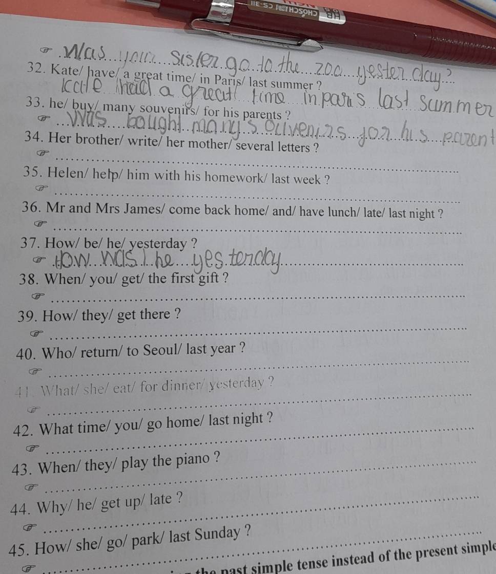 Kate/ have/ a great time/ in París/ last summer ?_ 
_ 
33. he/ buy/ many souvenirs/ for his parents ?_ 
_ 
_ 
34. Her brother/ write/ her mother/ several letters ? 
35. Helen/ help/ him with his homework/ last week ? 
_ 
36. Mr and Mrs James/ come back home/ and/ have lunch/ late/ last night ? 
_ 
37. How/ be/ he/ yesterday ? 
_ 
38. When/ you/ get/ the first gift ? 
_ 
_ 
39. How/ they/ get there ? 
_ 
40. Who/ return/ to Seoul/ last year ? 
_ 
41. What/ she/ eat/ for dinner/ yesterday ? 
42. What time/ you/ go home/ last night ? 
43. When/ they/ play the piano ? 
44. Why/ he/ get up/ late ? 
45. How/ she/ go/ park/ last Sunday ? 
past simple tense instead of the present simple