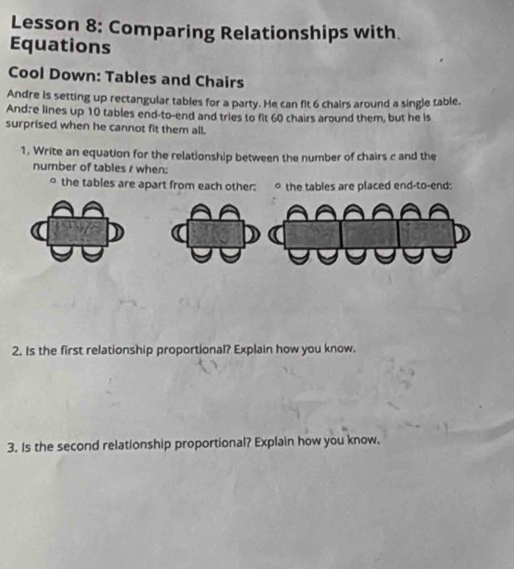 Lesson 8: Comparing Relationships with. 
Equations 
Cool Down: Tables and Chairs 
Andre is setting up rectangular tables for a party. He can fit 6 chairs around a single table. 
Andãe lines up 10 tables end-to-end and tries to fit 60 chairs around them, but he is 
surprised when he cannot fit them all. 
1. Write an equation for the relationship between the number of chairs c and the 
number of tables r when: 
。 the tables are apart from each other: 。 the tables are placed end-to-end: 
2. Is the first relationship proportional? Explain how you know. 
3. Is the second relationship proportional? Explain how you know.