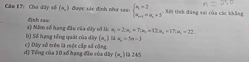 Cho dãy số (u_n) được xác định như sau: beginarrayl u_1=2 u_n+1=u_n+5endarray.. Xét tính đúng sai của các khẳng
định sau:
a) Năm số hạng đầu của dãy số là: u_1=2; u_2=7; u_3=12; u_4=17; u_5=22.
b) Số hạng tổng quát của dãy (u_n) là u_n=5n-3
c) Dãy số trên là một cấp số cộng.
d) Tổng của 10 số hạng đầu của dãy (u_n) là 245