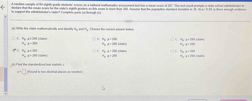 A random sample of 84 eighth grade students' scores on a national mathematics assessment test has a mean score of 267. This test result prompts a state school administrator to
declare that the mean score for the state's eighth graders on this exam is more than 260. Assume that the population standard deviation is 30. At alpha =0.09 , is there enough evidence
to support the administrator's claim? Complete parts (a) through (e).
(a) Write the claim mathematically and identify H_0 and H_a. Choose the correct answer below.
A. H_0:mu ≥ 260 (claim) B. H_0:mu =260 C. H_0:mu ≤ 260 (claim)
H_a:mu <260</tex>
H_a:mu >260(claim)
H_a:mu >260
D. H_0:mu ≤ 260 H_0:mu =260(claim) H_0:mu <260</tex> 
E.
F.
H_a:mu >260 (claim) H_a:mu >260 H_a:mu ≥ 260 (claim)
(b) Find the standardized test statistic z.
z=□ (Round to two decimal places as needed.)