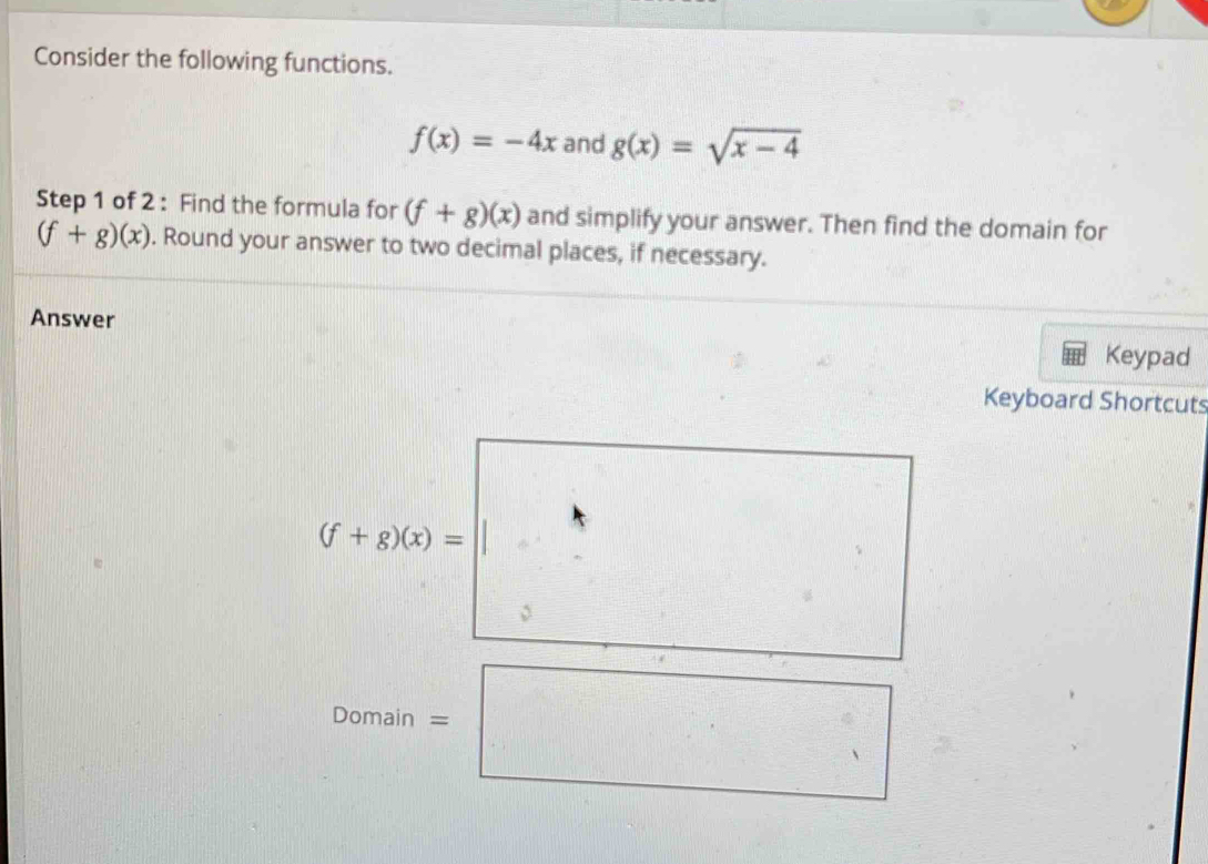 Consider the following functions.
f(x)=-4x and g(x)=sqrt(x-4)
Step 1 of 2 : Find the formula for (f+g)(x) and simplify your answer. Then find the domain for
(f+g)(x). Round your answer to two decimal places, if necessary. 
Answer 
Keypad 
Keyboard Shortcuts
(f+g)(x)=
Domain = 
 circ /2  i