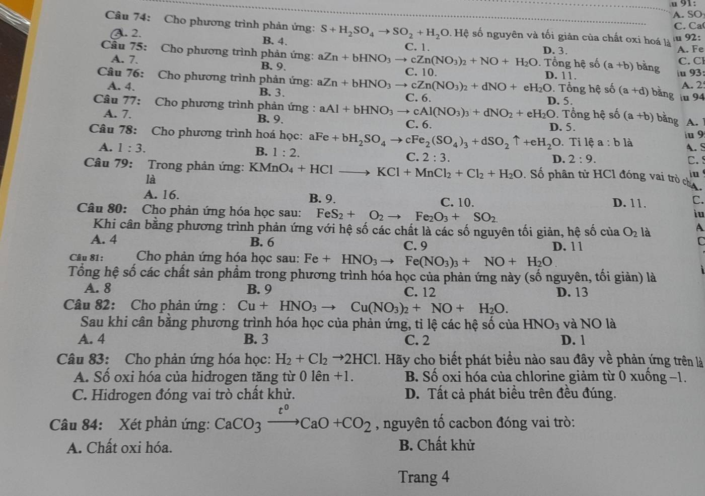 1:
A. SO
C.Ca
Câu 74: Cho phương trình phản ứng: S+H_2SO_4to SO_2+H_2O 1. Hệ số nguyên và tối giản của chất oxi hoá là
u 92:
A. 2. B. 4. C. 1.
D. 3. A. Fe
Câu 75: Cho phương trình phản ứng: aZn+bHNO_3to cZn(NO_3)_2+NO+H_2O C. 10.
A. 7. B. 9. C. Cl
. Tổng hệ số (a+b) bǎng
Câu 76: Cho phương trình phản ứng: aZn+bHNO_3to cZn(NO_3)_2+dNO+eH_2O D. 11. u 93:
A. 2
. Tổng hệ số (a+d) bằng
A. 4. B. 3. D. 5.
C. 6. u 94
Câu 77: Cho phương trình phản ứng : aAl+bHNO_3to cAl(NO_3)_3+dNO_2+eH_2O. Tổng hệ số (a+b) bằng A.
A. 7. B. 9. C. 6. iu 9
D. 5.
Câu 78: Cho phương trình hoá học: aFe+bH_2SO_4to cFe_2(SO_4)_3+dSO_2uparrow +eH_2C D. Tỉ lệ a:b là
A.S
A. 1:3. B. 1:2. D. 2:9.
C. 2:3.
C. s
Câu 79: Trong phản ứng: KMnO O_4+HClto KCl+MnCl_2+Cl_2+H_2O. Số phân tử HCl đóng vai trò ch A.
là
iu
A. 16. B. 9. C. 10. D. 11. C.
Câu 80: Cho phản ứng hóa học sau: FeS_2+O_2to Fe_2O_3+SO_2
iu
Khi cân bằng phương trình phản ứng với hệ số các chất là các số nguyên tối giản, hệ số của O_2 là A
A. 4 B. 6 C. 9 D. 11
C
Câu 81:  Cho phản ứng hóa học sau: Fe+HNO_3to Fe(NO_3)_3+NO+H_2O
Tổng hệ số các chất sản phẩm trong phương trình hóa học của phản ứng này (số nguyên, tối giản) là
A. 8 B. 9 C. 12 D. 13
Câu 82: Cho phản ứng: Cu+HNO_3 to Cu(NO_3)_2+NO+H_2O.
Sau khi cân bằng phương trình hóa học của phản ứng, tỉ lệ các hệ số của HNO_3 và NO là
A. 4 B. 3 C. 2 D. 1
Câu 83: Cho phản ứng hóa học: H_2+Cl_2to 2HCl. Hãy cho biết phát biểu nào sau đây về phản ứng trên là
A. Số oxi hóa của hidrogen tăng từ 0lhat en+1. B. Số oxi hóa của chlorine giảm từ 0 xuống −1.
C. Hidrogen đóng vai trò chất khử. D. Tất cả phát biều trên đều đúng.
Câu 84: Xét phản ứng: CaCO_3xrightarrow t^0CaO+CO_2 , nguyên tố cacbon đóng vai trò:
A. Chất oxi hóa. B. Chất khử
Trang 4