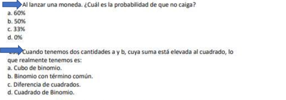 ¿Al lanzar una moneda. ¿Cuál es la probabilidad de que no caiga?
a. 60%
b. 50%
c. 33%
d. 0%
Cuando tenemos dos cantidades a y b, cuya suma está elevada al cuadrado, lo
que realmente tenemos es:
a. Cubo de binomio.
b. Binomio con término común.
c. Diferencia de cuadrados.
d. Cuadrado de Binomio.